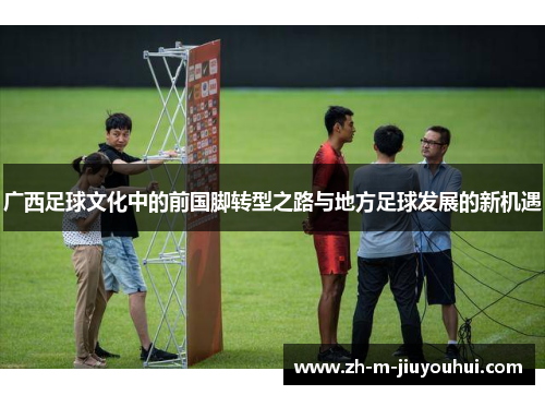 广西足球文化中的前国脚转型之路与地方足球发展的新机遇 广西足球文化中的前国脚转型之路与地方足球发展的新机遇