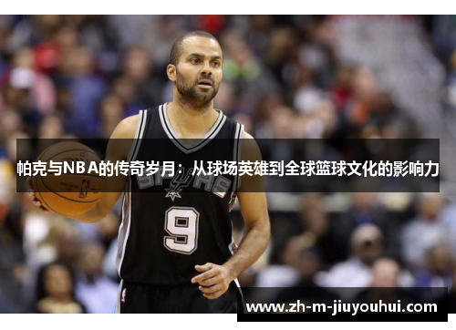 帕克与NBA的传奇岁月:从球场英雄到全球篮球文化的影响力 帕克与NBA的传奇岁月:从球场英雄到全球篮球文化的影响力