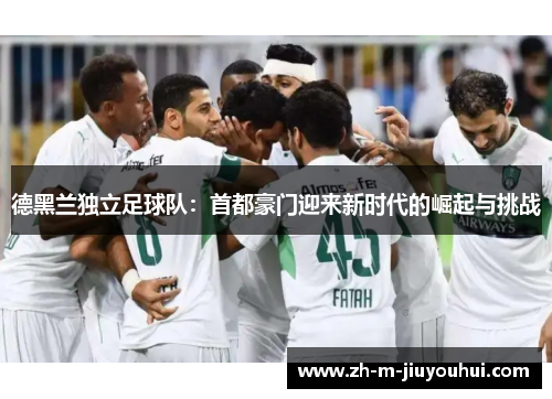 德黑兰独立足球队:首都豪门迎来新时代的崛起与挑战 德黑兰独立足球队:首都豪门迎来新时代的崛起与挑战