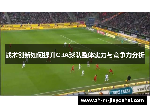 战术创新如何提升CBA球队整体实力与竞争力分析 战术创新如何提升CBA球队整体实力与竞争力分析