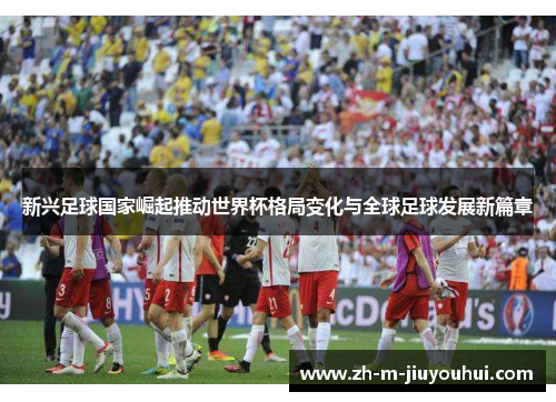 新兴足球国家崛起推动世界杯格局变化与全球足球发展新篇章 新兴足球国家崛起推动世界杯格局变化与全球足球发展新篇章