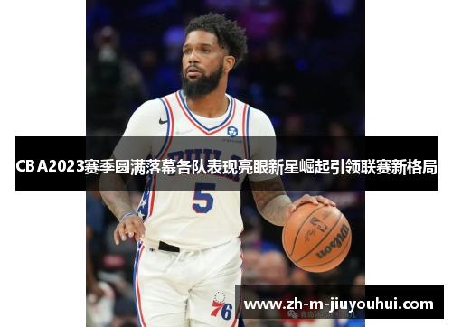 CBA2023赛季圆满落幕各队表现亮眼新星崛起引领联赛新格局 CBA2023赛季圆满落幕各队表现亮眼新星崛起引领联赛新格局