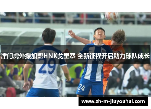 津门虎外援加盟HNK戈里察 全新征程开启助力球队成长