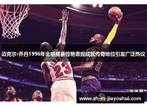 迈克尔·乔丹1996年全明星赛惊艳表现成就传奇地位引发广泛热议