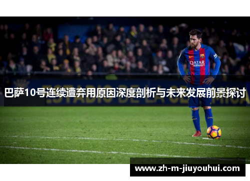 巴萨10号连续遭弃用原因深度剖析与未来发展前景探讨 巴萨10号连续遭弃用原因深度剖析与未来发展前景探讨