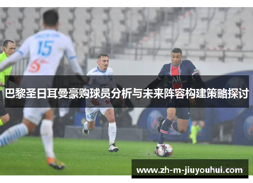 巴黎圣日耳曼豪购球员分析与未来阵容构建策略探讨
