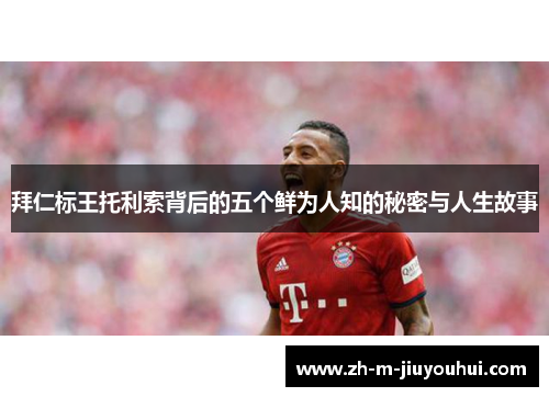拜仁标王托利索背后的五个鲜为人知的秘密与人生故事