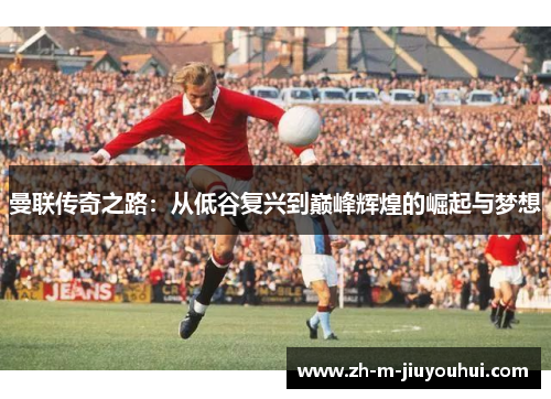 曼联传奇之路：从低谷复兴到巅峰辉煌的崛起与梦想