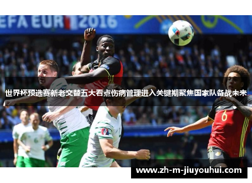 世界杯预选赛新老交替五大看点伤病管理进入关键期聚焦国家队备战未来