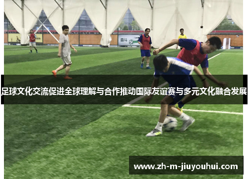 足球文化交流促进全球理解与合作推动国际友谊赛与多元文化融合发展 足球文化交流促进全球理解与合作推动国际友谊赛与多元文化融合发展