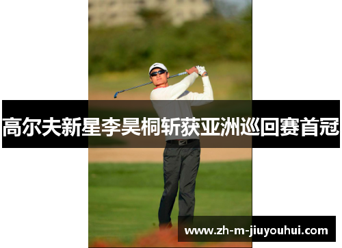 高尔夫新星李昊桐斩获亚洲巡回赛首冠 高尔夫新星李昊桐斩获亚洲巡回赛首冠