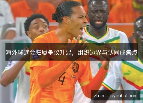 海外球迷会归属争议升温，组织边界与认同成焦点